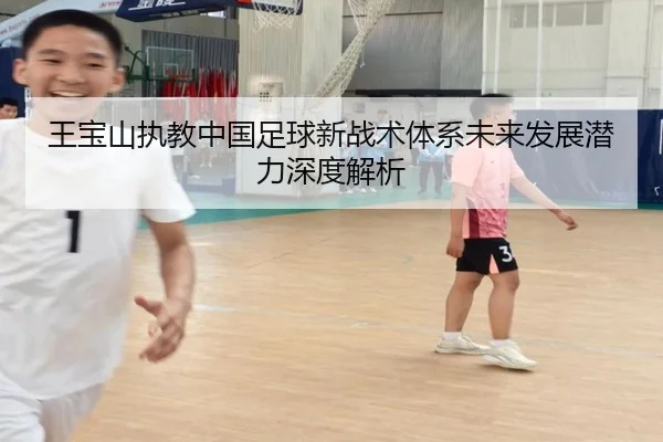 王宝山执教中国足球新战术体系未来发展潜力深度解析