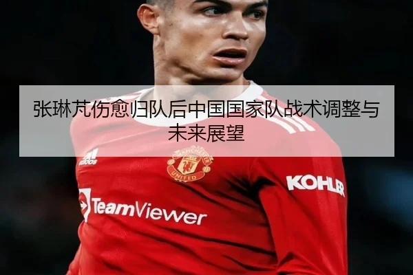 张琳芃伤愈归队后中国国家队战术调整与未来展望