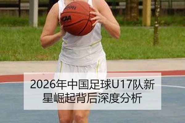 2026年中国足球U17队新星崛起背后深度分析
