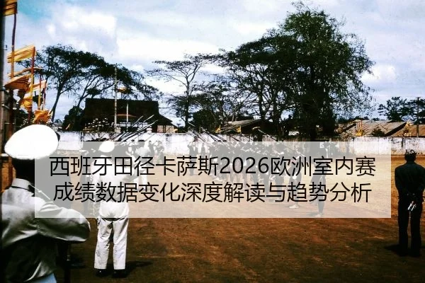 西班牙田径卡萨斯2026欧洲室内赛成绩数据变化深度解读与趋势分析